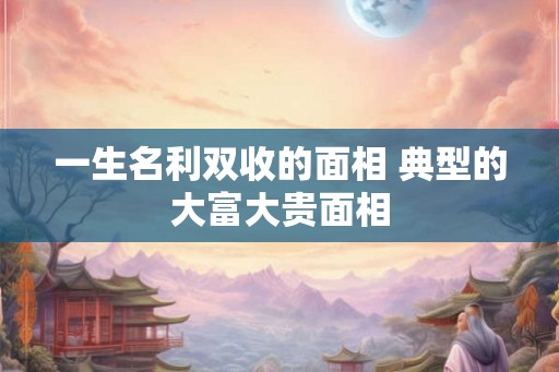 一生名利双收的面相 典型的大富大贵面相 一生名利双收的面相 典型的大富大贵面相