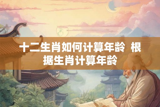 十二生肖如何计算年龄  根据生肖计算年龄