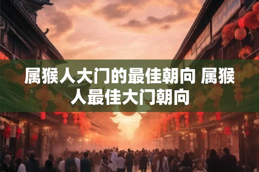 属猴人大门的最佳朝向 属猴人最佳大门朝向 属猴人大门的最佳朝向 属猴人最佳大门朝向