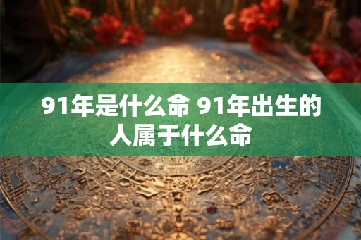 91年是什么命 91年出生的人属于什么命 91年是什么命 91年出生的人属于什么命