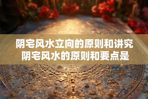 阴宅风水立向的原则和讲究 阴宅风水的原则和要点是什么