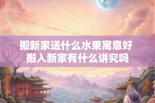 搬新家送什么水果寓意好 搬入新家有什么讲究吗