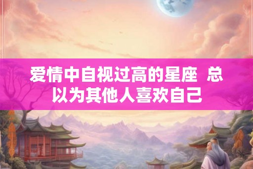 爱情中自视过高的星座  总以为其他人喜欢自己
