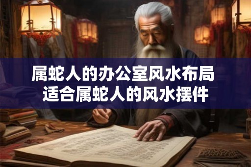 属蛇人的办公室风水布局 适合属蛇人的风水摆件