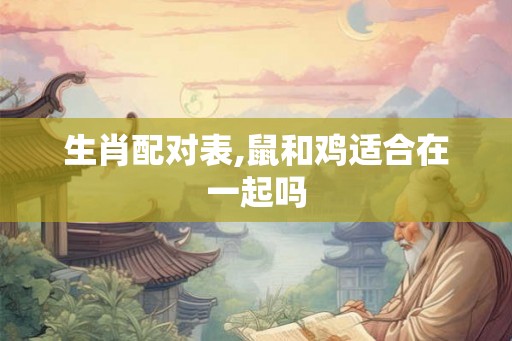 生肖配对表,鼠和鸡适合在一起吗 生肖配对表,鼠和鸡适合在一起吗