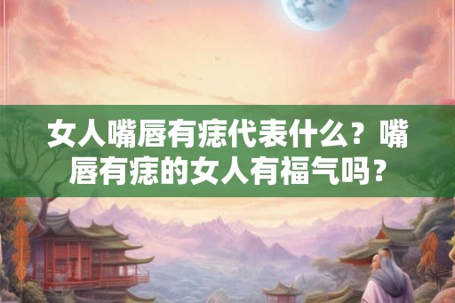 女人嘴唇有痣代表什么？嘴唇有痣的女人有福气吗？
