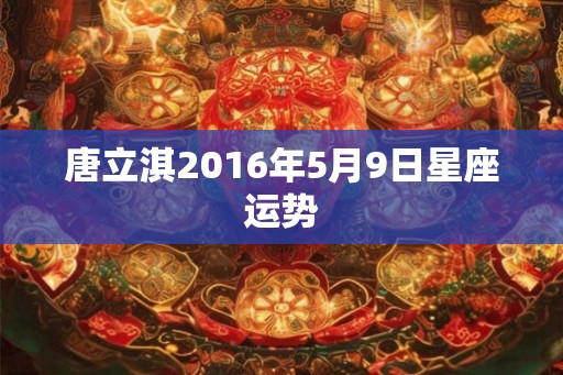 唐立淇2016年5月9日星座运势 唐立淇2016年5月9日星座运势