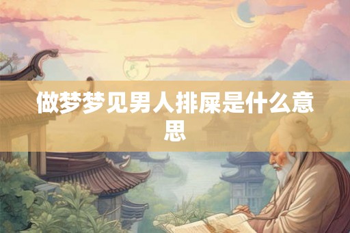 做梦梦见男人排屎是什么意思 做梦梦见男人排屎是什么意思