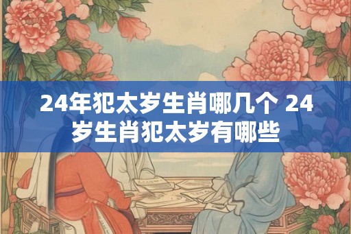 24年犯太岁生肖哪几个 24岁生肖犯太岁有哪些