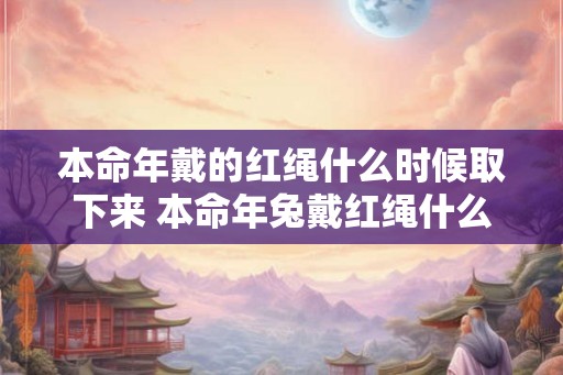 本命年戴的红绳什么时候取下来 本命年兔戴红绳什么讲究 本命年戴的红绳什么时候取下来 本命年兔戴红绳什么讲究