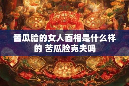 苦瓜脸的女人面相是什么样的 苦瓜脸克夫吗