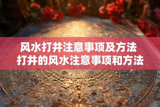 风水打井注意事项及方法 打井的风水注意事项和方法有哪些 风水打井注意事项及方法 打井的风水注意事项和方法有哪些