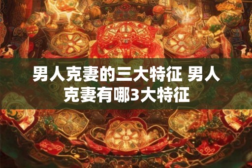 男人克妻的三大特征 男人克妻有哪3大特征 男人克妻的三大特征 男人克妻有哪3大特征