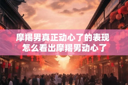 摩羯男真正动心了的表现 怎么看出摩羯男动心了 摩羯男真正动心了的表现 怎么看出摩羯男动心了