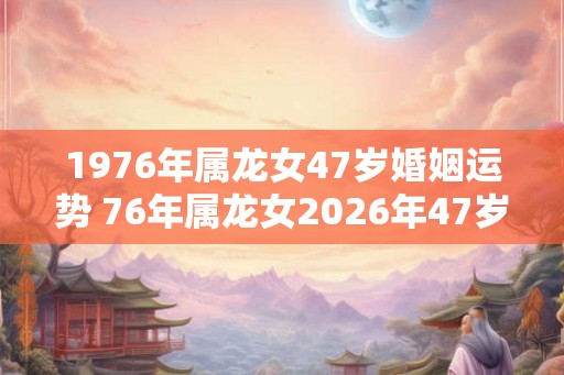 1976年属龙女47岁婚姻运势 76年属龙女2026年47岁婚姻幸福吗