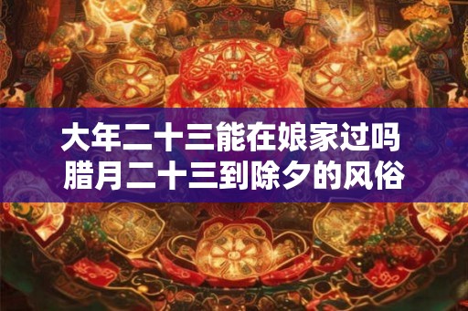大年二十三能在娘家过吗 腊月二十三到除夕的风俗