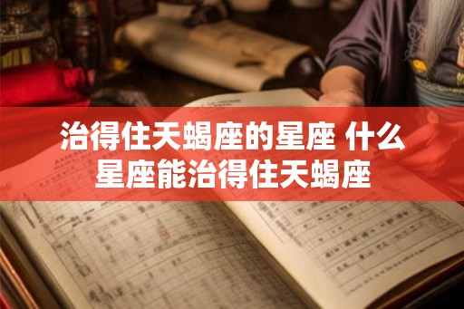 治得住天蝎座的星座 什么星座能治得住天蝎座
