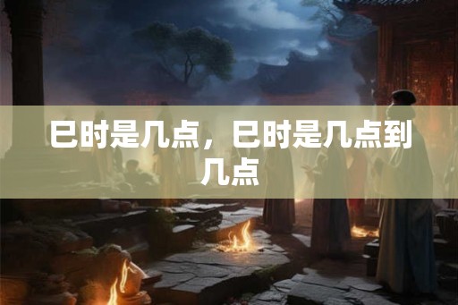 巳时是几点，巳时是几点到几点