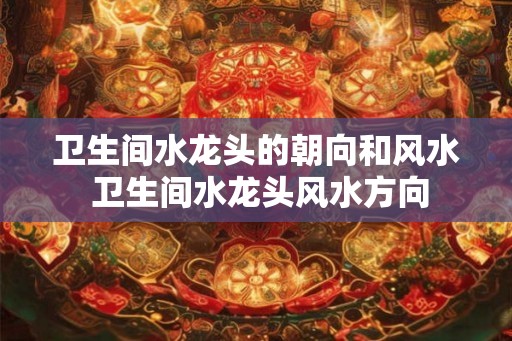 卫生间水龙头的朝向和风水 卫生间水龙头风水方向