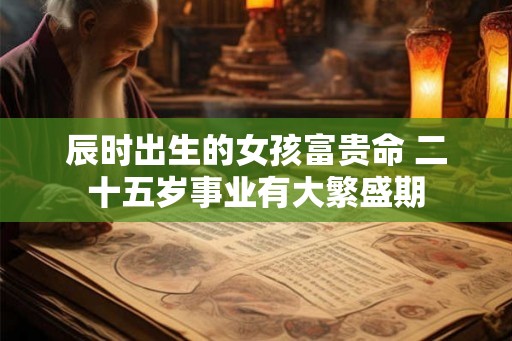 辰时出生的女孩富贵命 二十五岁事业有大繁盛期 辰时出生的女孩富贵命 二十五岁事业有大繁盛期