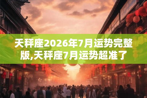天秤座2026年7月运势完整版,天秤座7月运势超准了