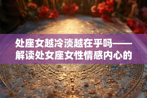 处座女越冷淡越在乎吗——解读处女座女性情感内心的故事