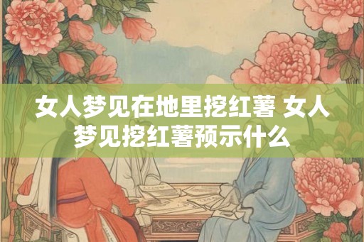 女人梦见在地里挖红薯 女人梦见挖红薯预示什么