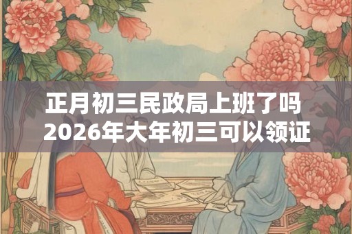 正月初三民政局上班了吗 2026年大年初三可以领证吗