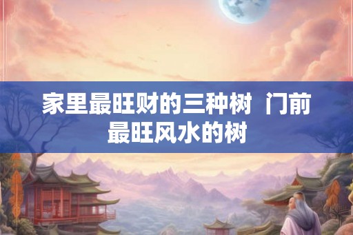 家里最旺财的三种树  门前最旺风水的树