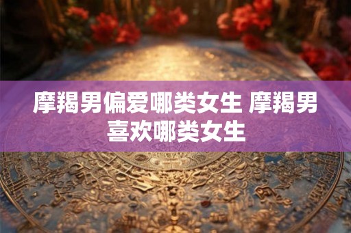摩羯男偏爱哪类女生 摩羯男喜欢哪类女生 摩羯男偏爱哪类女生 摩羯男喜欢哪类女生