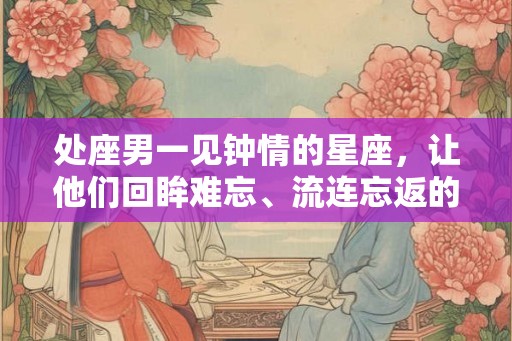 处座男一见钟情的星座,让他们回眸难忘、流连忘返的女生有哪些? 处座男一见钟情的星座,让他们回眸难忘、流连忘返的女生有哪些?