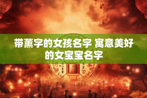 带薰字的女孩名字 寓意美好的女宝宝名字 带薰字的女孩名字 寓意美好的女宝宝名字
