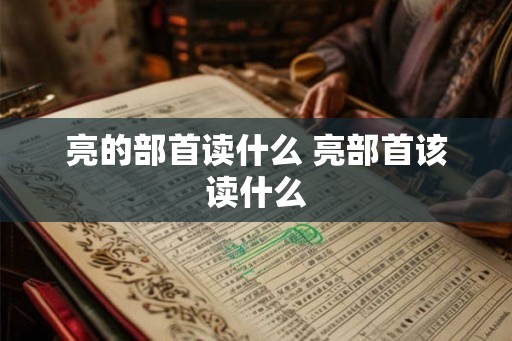 亮的部首读什么 亮部首该读什么 亮的部首读什么 亮部首该读什么
