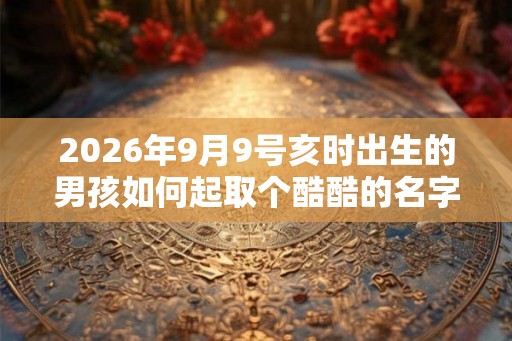 2026年9月9号亥时出生的男孩如何起取个酷酷的名字,五行属什么 2026年9月9号亥时出生的男孩如何起取个酷酷的名字,五行属什么