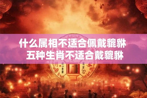 什么属相不适合佩戴貔貅  五种生肖不适合戴貔貅