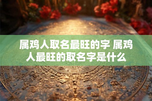 属鸡人取名最旺的字 属鸡人最旺的取名字是什么