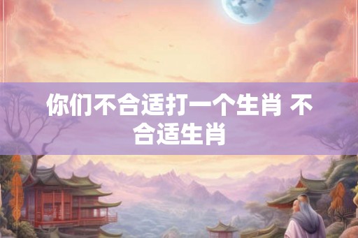 你们不合适打一个生肖 不合适生肖 你们不合适打一个生肖 不合适生肖