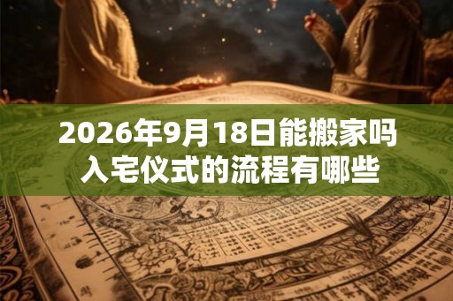 2026年9月18日能搬家吗 入宅仪式的流程有哪些