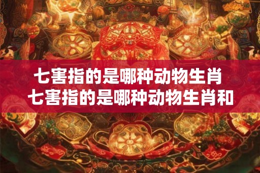七害指的是哪种动物生肖 七害指的是哪种动物生肖和动物
