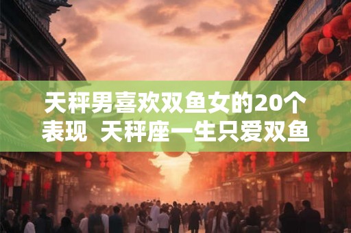 天秤男喜欢双鱼女的20个表现  天秤座一生只爱双鱼