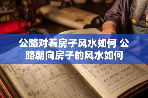 公路对着房子风水如何 公路朝向房子的风水如何 公路对着房子风水如何 公路朝向房子的风水如何