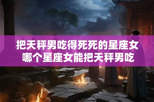 把天秤男吃得死死的星座女 哪个星座女能把天秤男吃死