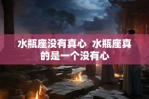 水瓶座没有真心  水瓶座真的是一个没有心