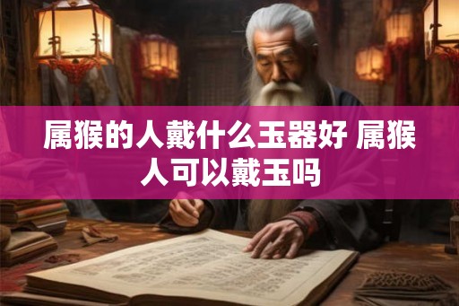 属猴的人戴什么玉器好 属猴人可以戴玉吗 属猴的人戴什么玉器好 属猴人可以戴玉吗
