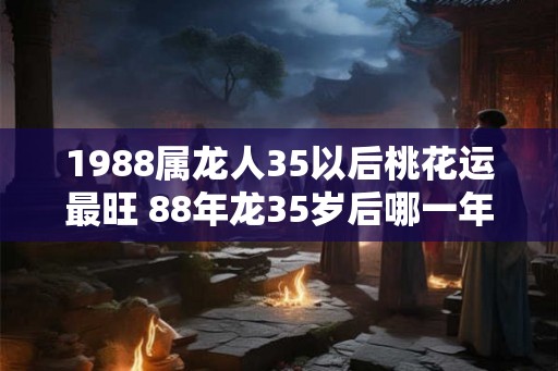 1988属龙人35以后桃花运最旺 88年龙35岁后哪一年有桃花运 1988属龙人35以后桃花运最旺 88年龙35岁后哪一年有桃花运