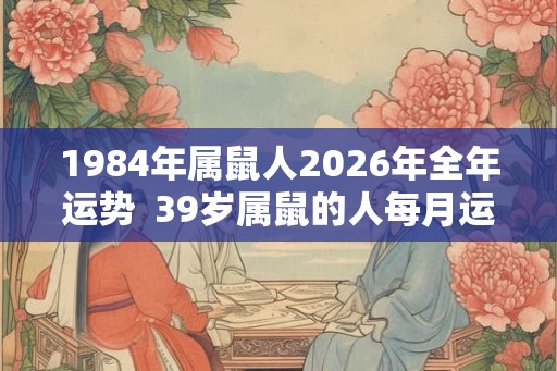 1984年属鼠人2026年全年运势  39岁属鼠的人每月运势及运程