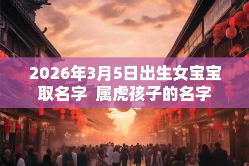 2026年3月5日出生女宝宝取名字 属虎孩子的名字 2026年3月5日出生女宝宝取名字 属虎孩子的名字