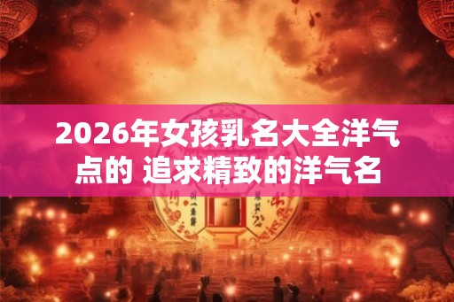 2026年女孩乳名大全洋气点的 追求精致的洋气名