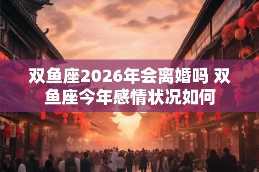 双鱼座2026年会离婚吗 双鱼座今年感情状况如何