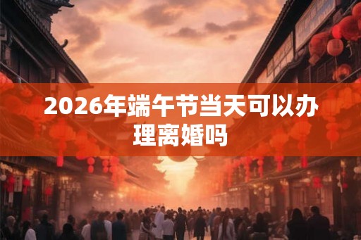 2026年端午节当天可以办理离婚吗